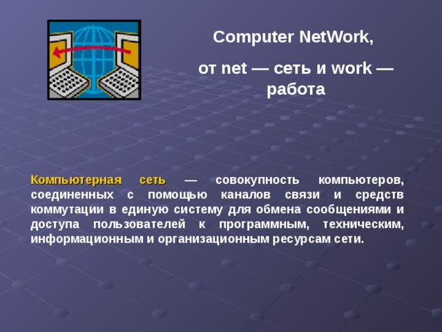 Computer NetWork, от net — сеть и work — работа Компьютерная сеть — совокупность компьютеров, соединенных с помощью каналов связи и средств коммутации в единую систему для обмена сообщениями и доступа пользователей к программным, техническим, информационным и организационным ресурсам сети.