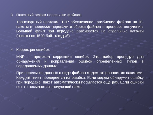 3.  Пакетный режим пересылки файлов.  Транспортный протокол TCP обеспечивает разбиение файлов на IP -пакеты в процессе передачи и сборки файлов в процессе получения. Большой файл при передаче разбивается на отдельные кусочки (пакеты по 1500 байт каждый). 4.  Коррекция ошибок.  MNP – протокол коррекции ошибок. Это набор процедур для обнаружения и исправления ошибок определенных типов в передаваемых данных.  При пересылке данных в виде файлов модем отправляет их пакетами. Каждый пакет проверяется на ошибки. Если модем обнаружит ошибку при передаче, пакет автоматически посылается еще раз. Если ошибки нет, то посылается следующий пакет.