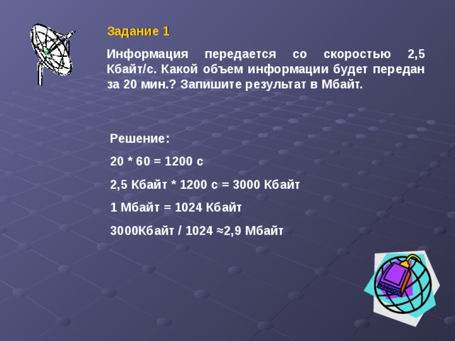 Задание 1 Информация передается со скоростью 2,5 Кбайт/с. Какой объем информации будет передан за 20 мин.? Запишите результат в Мбайт. Решение: 20 * 60 = 1200 с 2,5 Кбайт * 1200 с = 3000 Кбайт 1 Мбайт = 1024 Кбайт 3000Кбайт / 1024 ≈ 2,9 Мбайт