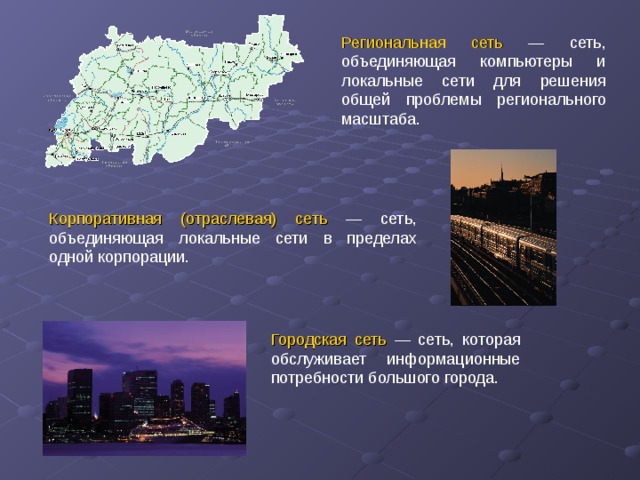 Региональная сеть  — сеть, объединяющая компьютеры и локальные сети для решения общей проблемы регионального масштаба. Корпоративная (отраслевая) сеть  — сеть, объединяющая локальные сети в пределах одной корпорации. Городская сеть — сеть, которая обслуживает информационные потребности большого города.
