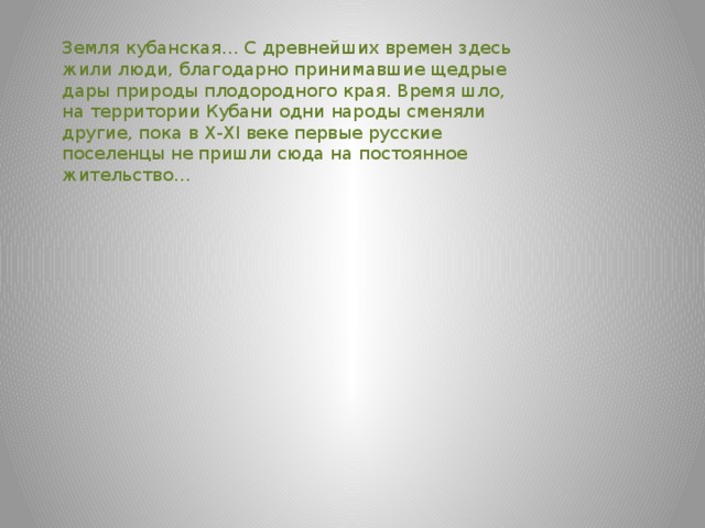 Земля кубанская… С древнейших времен здесь жили люди, благодарно принимавшие щедрые дары природы плодородного края. Время шло, на территории Кубани одни народы сменяли другие, пока в X-XI веке первые русские поселенцы не пришли сюда на постоянное жительство…