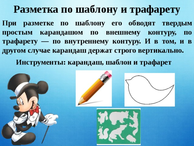 Разметка по шаблону и трафарету При разметке по шаблону его обводят твердым простым карандашом по внешнему контуру, по трафарету — по внутреннему контуру. И в том, и в другом случае карандаш держат строго вертикально. Инструменты: карандаш, шаблон и трафарет