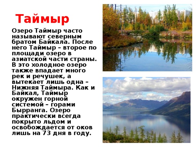 Таймыр Озеро Таймыр часто называют северным братом Байкала. После него Таймыр – второе по площади озеро в азиатской части страны. В это холодное озеро также впадает много рек и речушек, а вытекает лишь одна – Нижняя Таймыра. Как и Байкал, Таймыр окружен горной системой – горами Бырранга. Озеро практически всегда покрыто льдом и освобождается от оков лишь на 73 дня в году.
