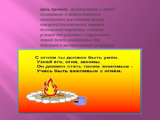 Цель проекта:    формирование у детей осознанного и ответственного отношения к выполнению правил пожарной безопасности, навыков безопасного поведения, создание условий для усвоения и закрепления знаний детей необходимых для действия в экстремальных ситуациях.  