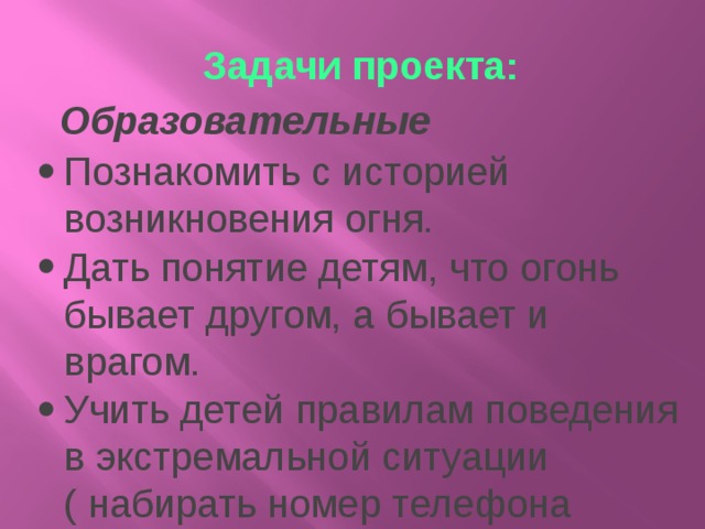 Задачи проекта:   Образовательные Познакомить с историей возникновения огня. Дать понятие детям, что огонь бывает другом, а бывает и врагом. Учить детей правилам поведения в экстремальной ситуации ( набирать номер телефона пожарной части, вести диалог с диспетчером по телефону: четко называть свой адрес)   Развивающие Формировать умение реально оценивать возможную опасность. Помочь детям запомнить правила пожарной безопасности. Расширить знания детей о профессии пожарного Развивать творческие способности дошкольников   Воспитательные