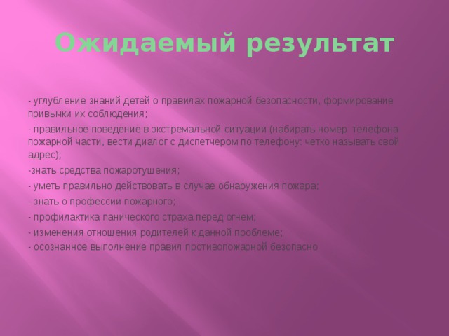 Ожидаемый результат - углубление знаний детей о правилах пожарной безопасности, формирование привычки их соблюдения; - правильное поведение в экстремальной ситуации (набирать номер  телефона пожарной части, вести диалог с диспетчером по телефону: четко называть свой адрес); -знать средства пожаротушения; - уметь правильно действовать в случае обнаружения пожара; - знать о профессии пожарного; - профилактика панического страха перед огнем; - изменения отношения родителей к данной проблеме; - осознанное выполнение правил противопожарной безопасно