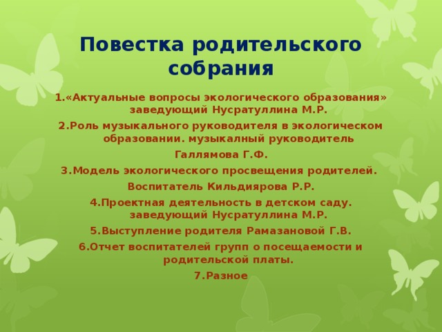 Повестка родительского собрания 1.«Актуальные вопросы экологического образования» заведующий Нусратуллина М.Р. 2.Роль музыкального руководителя в экологическом образовании. музыкалный руководитель Галлямова Г.Ф. 3.Модель экологического просвещения родителей. Воспитатель Кильдиярова Р.Р. 4.Проектная деятельность в детском саду. заведующий Нусратуллина М.Р. 5.Выступление родителя Рамазановой Г.В. 6.Отчет воспитателей групп о посещаемости и родительской платы. 7.Разное