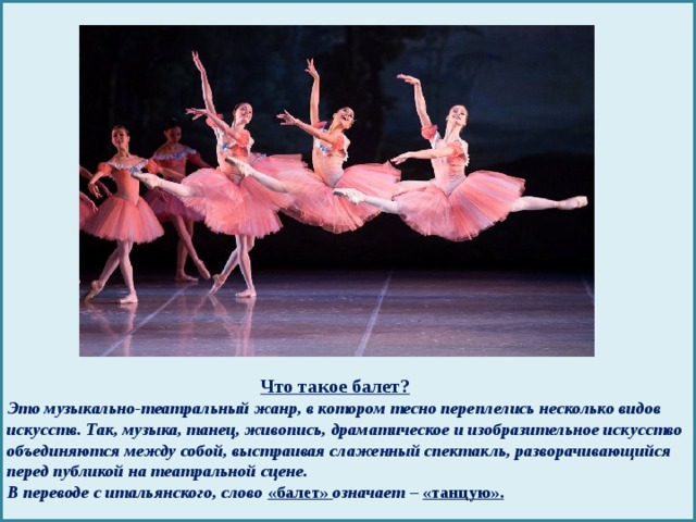 Что такое балет?  Это музыкально-театральный жанр, в котором тесно переплелись несколько видов искусств. Так, музыка, танец, живопись, драматическое и изобразительное искусство объединяются между собой, выстраивая слаженный спектакль, разворачивающийся перед публикой на театральной сцене.  В переводе с итальянского, слово «балет» означает – «танцую».