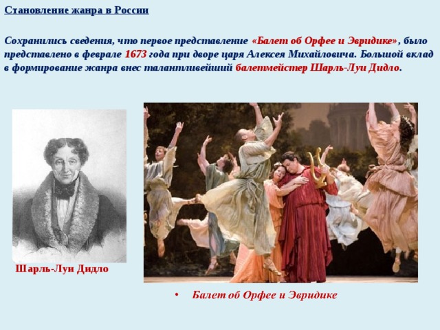 Становление жанра в России  Сохранились сведения, что первое представление «Балет об Орфее и Эвридике» , было представлено в феврале 1673 года при дворе царя Алексея Михайловича. Большой вклад в формирование жанра внес талантливейший балетмейстер Шарль-Луи Дидло .    Шарль-Луи Дидло
