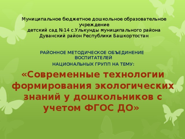 Муниципальное бюджетное дошкольное образовательное учреждение  детский сад №14 с.Улькунды муниципального района  Дуванский район Республики Башкортостан   РАЙОННОЕ МЕТОДИЧЕСКОЕ ОБЪЕДИНЕНИЕ  ВОСПИТАТЕЛЕЙ  НАЦИОНАЛЬНЫХ ГРУПП НА ТЕМУ: «Современные технологии формирования экологических знаний у дошкольников с учетом ФГОС ДО»