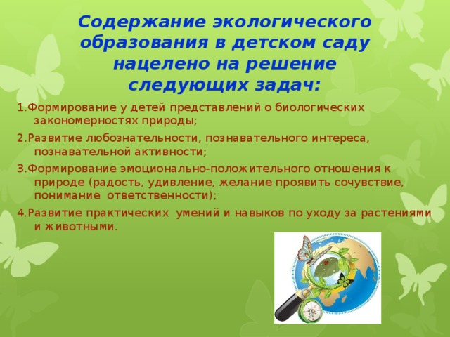 Содержание экологического образования в детском саду нацелено на решение следующих задач:   1.Формирование у детей представлений о биологических закономерностях природы; 2.Развитие любознательности, познавательного интереса, познавательной активности; 3.Формирование эмоционально-положительного отношения к природе (радость, удивление, желание проявить сочувствие, понимание  ответственности); 4.Развитие практических  умений и навыков по уходу за растениями и животными.