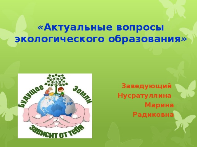 « Актуальные вопросы экологического образования » Заведующий Нусратуллина Марина  Радиковна