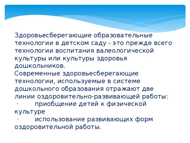 Здоровьесберегающие образовательные технологии в детском саду - это прежде всего технологии воспитания валеологической культуры или культуры здоровья дошкольников. Современные здоровьесберегающие технологии, используемые в системе дошкольного образования отражают две линии оздоровительно-развивающей работы:  · приобщение детей к физической культуре  · использование развивающих форм оздоровительной работы.