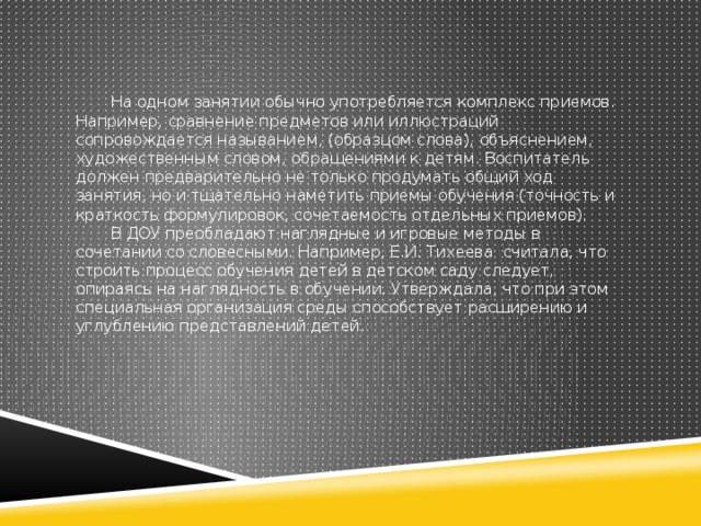 На одном занятии обычно употребляется комплекс приемов. Например, сравнение предметов или иллюстраций сопровождается называнием, (образцом слова), объяснением, художественным словом, обращениями к детям. Воспитатель должен предварительно не только продумать общий ход занятия, но и тщательно наметить приемы обучения (точность и краткость формулировок, сочетаемость отдельных приемов).  В ДОУ преобладают наглядные и игровые методы в сочетании со словесными. Например, Е.И. Тихеева считала, что строить процесс обучения детей в детском саду следует, опираясь на наглядность в обучении. Утверждала, что при этом специальная организация среды способствует расширению и углублению представлений детей.