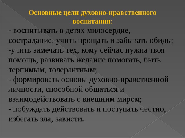 Основные цели духовно-нравственного воспитания : - воспитывать в детях милосердие, сострадание, учить прощать и забывать обиды; -учить замечать тех, кому сейчас нужна твоя помощь, развивать желание помогать, быть терпимым, толерантным; - формировать основы духовно-нравственной личности, способной общаться и взаимодействовать с внешним миром; - побуждать действовать и поступать честно, избегать зла, зависти.