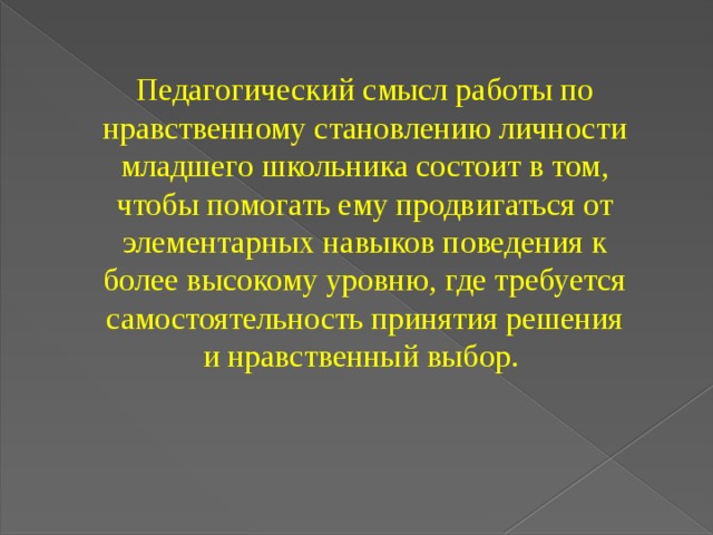 Педагогический смысл работы по нравственному становлению личности младшего школьника состоит в том, чтобы помогать ему продвигаться от элементарных навыков поведения к более высокому уровню, где требуется самостоятельность принятия решения и нравственный выбор.