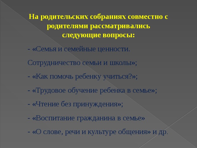 На родительских собраниях совместно с родителями рассматривались следующие вопросы: - «Семья и семейные ценности. Сотрудничество семьи и школы»; - «Как помочь ребенку учиться?»; - «Трудовое обучение ребенка в семье»; - «Чтение без принуждения»; - «Воспитание гражданина в семье» - «О слове, речи и культуре общения» и др .