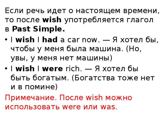 Если речь идет о настоящем времени, то после  wish  употребляется глагол в  Past Simple. I  wish  I  had  a car now. — Я хотел бы, чтобы у меня была машина. (Но, увы, у меня нет машины) I  wish  I  were  rich. — Я хотел бы быть богатым. (Богатства тоже нет и в помине) Примечание. После wish можно использовать were или was.