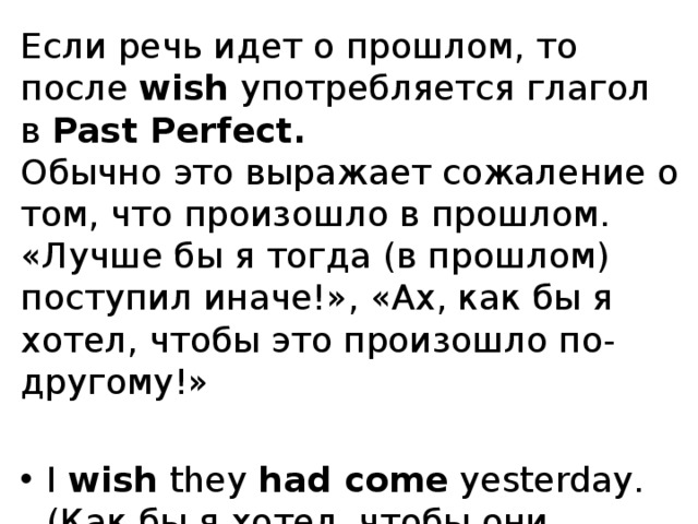 Если речь идет о прошлом, то после  wish  употребляется глагол в  Past Perfect.  Обычно это выражает сожаление о том, что произошло в прошлом. «Лучше бы я тогда (в прошлом) поступил иначе!», «Ах, как бы я хотел, чтобы это произошло по-другому!»