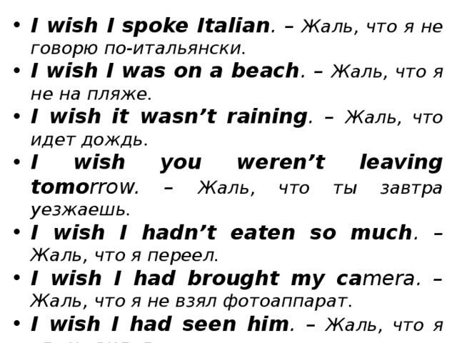 I wish I spoke Italian . – Жаль, что я не говорю по-итальянски. I wish I was on a beach . – Жаль, что я не на пляже. I wish it wasn’t raining . – Жаль, что идет дождь. I wish you weren’t leaving tomo rrow. – Жаль, что ты завтра уезжаешь. I wish I hadn’t eaten so much . – Жаль, что я переел. I wish I had brought my ca mera. – Жаль, что я не взял фотоаппарат. I wish I had seen him . – Жаль, что я его не видел. I wish he hadn’t painted the door . – Жаль, что он покрасил дверь.