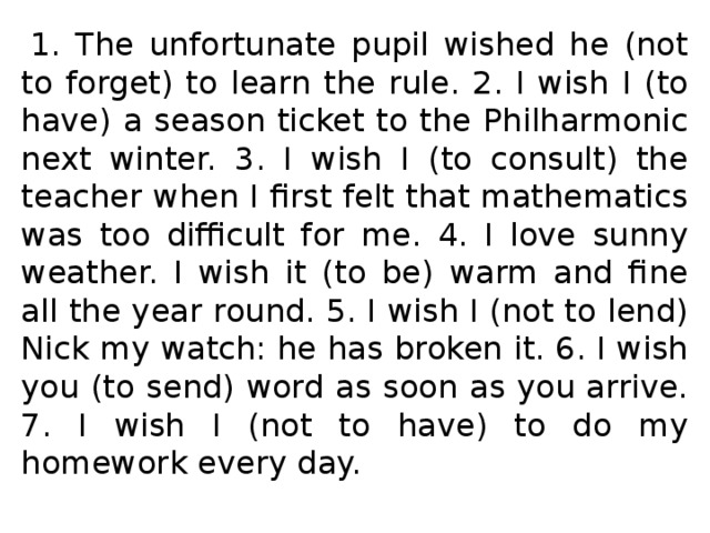   1. The unfortunate pupil wished he (not to forget) to learn the rule. 2. I wish I (to have) a season ticket to the Philharmonic next winter. 3. I wish I (to consult) the teacher when I first felt that mathematics was too difficult for me. 4. I love sunny weather. I wish it (to be) warm and fine all the year round. 5. I wish I (not to lend) Nick my watch: he has broken it. 6. I wish you (to send) word as soon as you arrive. 7. I wish I (not to have) to do my homework every day.