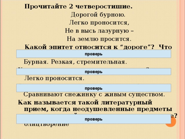 Прочитайте 2 четверостишие. Дорогой бурною.  Легко проносится,  Не в высь лазурную –  На землю просится. Какой эпитет относится к “дороге”? Что значит «бурная»?  Бурная. Резкая, стремительная. Как преодолевает дорогу снежинка?  Легко проносится. С кем сравнивает поэт снежинку?  Сравнивают снежинку с живым существом. Как называется такой литературный прием, когда неодушевленные предметы оживают и действуют как одушевленные?  олицтворение  проверь проверь проверь проверь