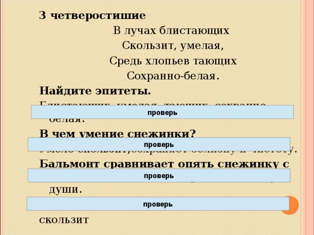 3 четверостишие В лучах блистающих  Скользит, умелая,  Средь хлопьев тающих  Сохранно-белая. Найдите эпитеты. Блистающих, умелая, тающих, сохранно-белая. В чем умение снежинки? Умело скользит, сохраняет белизну и чистоту.  Бальмонт сравнивает опять снежинку с человеком. Человек сохраняет чистоту души. Какие слова одушевляют снежинку? скользит проверь проверь проверь проверь