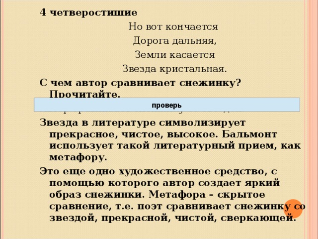 4 четверостишие Но вот кончается  Дорога дальняя,  Земли касается  Звезда кристальная. С чем автор сравнивает снежинку? Прочитайте. Автор сравнивает снежинку со звездой. Звезда в литературе символизирует прекрасное, чистое, высокое. Бальмонт использует такой литературный прием, как метафору. Это еще одно художественное средство, с помощью которого автор создает яркий образ снежинки. Метафора – скрытое сравнение, т.е. поэт сравнивает снежинку со звездой, прекрасной, чистой, сверкающей.  проверь