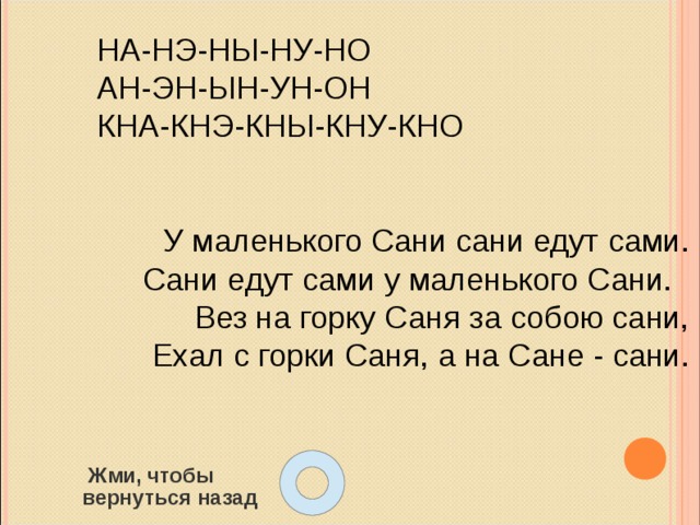 НА-НЭ-НЫ-НУ-НО АН-ЭН-ЫН-УН-ОН КНА-КНЭ-КНЫ-КНУ-КНО У маленького Сани сани едут сами. Сани едут сами у маленького Сани. Вез на горку Саня за собою сани,  Ехал с горки Саня, а на Сане - сани.  Жми, чтобы  вернуться назад