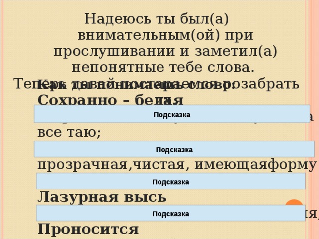 Надеюсь ты был(а) внимательным(ой) при прослушивании и заметил(а) непонятные тебе слова. Теперь давай постараемся розабрать их. Как ты понимаешь слово: Сохранно – белая сохраняет белизну и чистоту, когда все таю; Кристальная прозрачная,чистая, имеющаяформу кристалла Лазурная высь имеющая цвет лазури, светло-синяя; Проносится двигается очень быстро стремительно Подсказка Подсказка Подсказка Подсказка