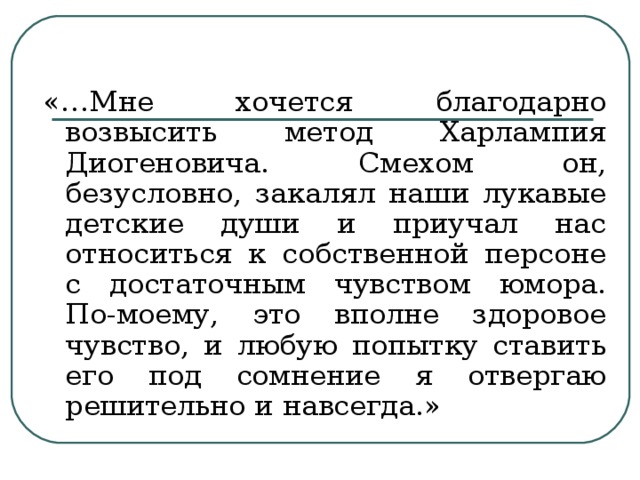 «…Мне хочется благодарно возвысить метод Харлампия Диогеновича. Смехом он, безусловно, закалял наши лукавые детские души и приучал нас относиться к собственной персоне с достаточным чувством юмора. По-моему, это вполне здоровое чувство, и любую попытку ставить его под сомнение я отвергаю решительно и навсегда.»