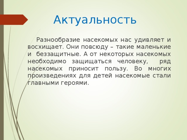 Актуальность Разнообразие насекомых нас удивляет и восхищает. Они повсюду – такие маленькие и беззащитные. А от некоторых насекомых необходимо защищаться человеку, ряд насекомых приносит пользу. Во многих произведениях для детей насекомые стали главными героями.