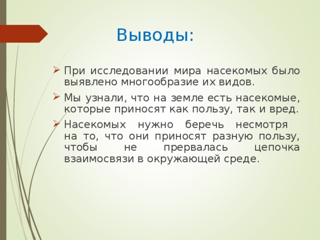 Выводы: При исследовании мира насекомых было выявлено многообразие их видов. Мы узнали, что на земле есть насекомые, которые приносят как пользу, так и вред. Насекомых нужно беречь несмотря  на то, что они приносят разную пользу, чтобы не прервалась цепочка взаимосвязи в окружающей среде.