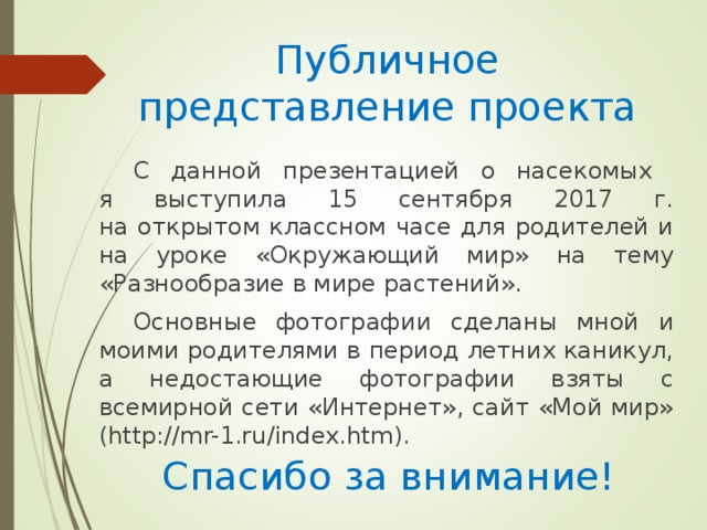 Публичное представление проекта С данной презентацией о насекомых  я выступила 15 сентября 2017 г.  на открытом классном часе для родителей и на уроке «Окружающий мир» на тему «Разнообразие в мире растений». Основные фотографии сделаны мной и моими родителями в период летних каникул, а недостающие фотографии взяты с всемирной сети «Интернет», сайт «Мой мир» (http://mr-1.ru/index.htm). Спасибо за внимание!