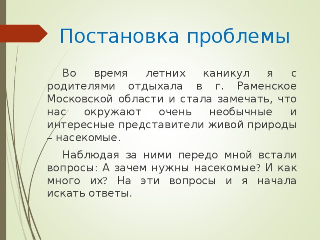 Постановка проблемы Во время летних каникул я с родителями отдыхала в г. Раменское Московской области и стала замечать, что нас окружают очень необычные и интересные представители живой природы – насекомые. Наблюдая за ними передо мной встали вопросы: А зачем нужны насекомые ? И как много их ? На эти вопросы и я начала искать ответы.