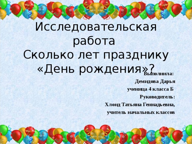 Исследовательская работа  Сколько лет празднику  «День рождения»? Выполнила: Демидова Дарья ученица 4 класса Б Руководитель: Хлонд Татьяна Геннадьевна, учитель начальных классов