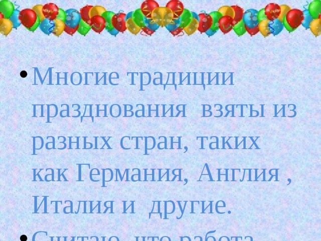 Многие традиции празднования взяты из разных стран, таких как Германия, Англия , Италия и другие. Считаю, что работа своей цели достигла, поставленные задачи решены.