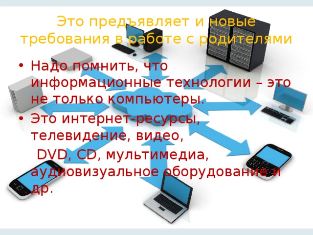 Это предъявляет и новые требования в работе с родителями Надо помнить, что информационные технологии – это не только компьютеры. Это интернет-ресурсы, телевидение, видео,  DVD, CD, мультимедиа, аудиовизуальное оборудование и др.