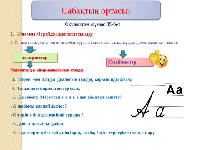 Сабақтың ортасы:  Оқулықпен жұмыс 35-бет 1. Әли мен Мерейдің диалогін тыңдау 2. Топтық тапсырма әр топ өз мектебін суреттегі мектеппен салыстырады ( үлкен, әдемі ,кең ,алааса )  Мектептердің айырмашылығын атайды   3. Мерей мен Әлидің диалогын тыңдау, қорытынды жасау.  4. Талқылауға арналған сұрақтар  5. Не себепті Марғұлан а-а-а-а-а деп айқалап қашты ? - А-дыбысы қандай дыбыс? - Ол әріп әліппеде нешінші тұрады ?  А-дыбыс дауысты дыбыс  А-а әріптерінің бас әріп, кіші әріп, жазба, баспа түрлерімен таныстыру      дескриптор Смайликтер