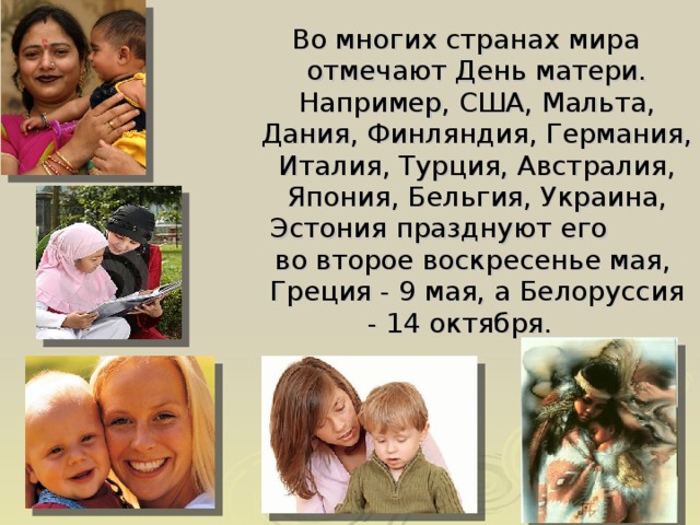 Во многих странах мира отмечают День матери. Например, США, Мальта, Дания, Финляндия, Германия, Италия, Турция, Австралия, Япония, Бельгия, Украина, Эстония празднуют его  во второе воскресенье мая, Греция - 9 мая, а Белоруссия - 14 октября.