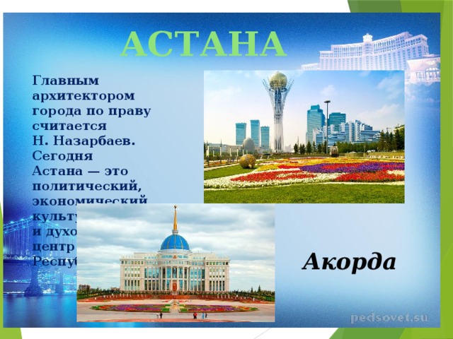 АСТАНА Главным архитектором города по праву считается Н. Назарбаев. Сегодня Астана — это политический, экономический, культурный и духовный центр Республики. Акорда