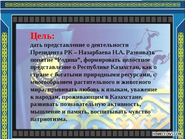 Цель: дать представление о деятельности Президента РК – Назарбаева Н.А. Развивать понятие “Родина”, формировать целостное представление о Республике Казахстан, как о стране с богатыми природными ресурсами, с многообразием растительного и животного мира, прививать любовь к языкам, уважение к народам, проживающим в Казахстане, развивать познавательную активность, мышление и память, воспитывать чувство патриотизма.