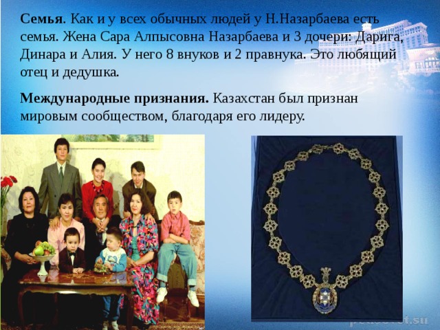 Семья . Как и у всех обычных людей у Н.Назарбаева есть семья. Жена Сара Алпысовна Назарбаева и 3 дочери: Дарига, Динара и Алия. У него 8 внуков и 2 правнука. Это любящий отец и дедушка. Международные признания.  Казахстан был признан мировым сообществом, благодаря его лидеру.