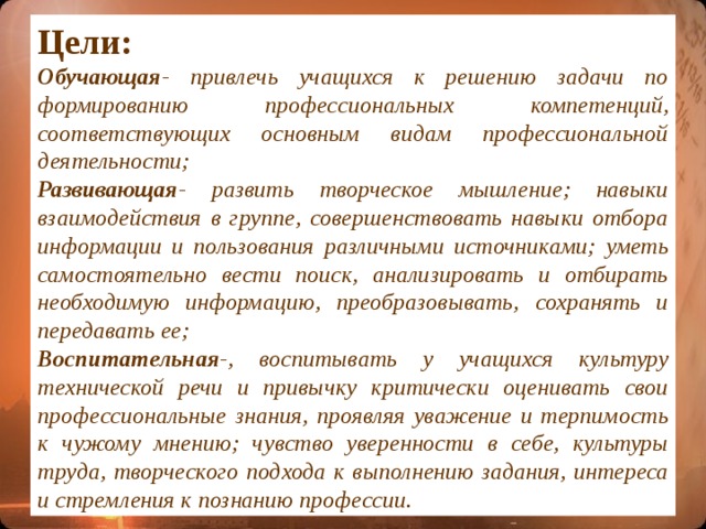 Цели: Обучающая - привлечь учащихся к решению задачи по формированию профессиональных компетенций, соответствующих основным видам профессиональной деятельности; Развивающая - развить творческое мышление; навыки взаимодействия в группе, совершенствовать навыки отбора информации и пользования различными источниками; уметь самостоятельно вести поиск, анализировать и отбирать необходимую информацию, преобразовывать, сохранять и передавать ее; Воспитательная -, воспитывать у учащихся культуру технической речи и привычку критически оценивать свои профессиональные знания, проявляя уважение и терпимость к чужому мнению ; чувство уверенности в себе, культуры труда, творческого подхода к выполнению задания, интереса и стремления к познанию профессии.