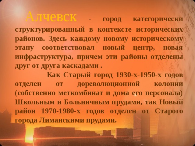 Алчевск  - город категорически структурированный в контексте исторических районов. Здесь каждому новому историческому этапу соответствовал новый центр, новая инфраструктура, причем эти районы отделены друг от друга каскадами .  Как Старый город 1930-х-1950-х годов отделен от дореволюционной колонии (собственно меткомбинат и дома его персонала) Школьным и Больничным прудами, так Новый район 1970-1980-х годов отделен от Старого города Лиманскими прудами.