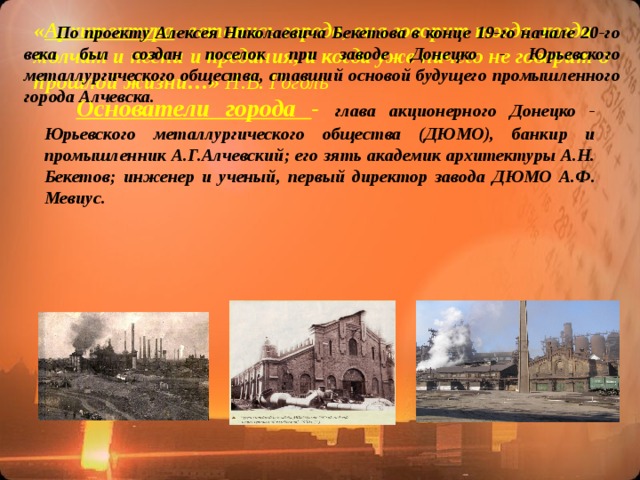 По проекту Алексея Николаевича Бекетова в конце 19-го начале 20-го века был создан поселок при заводе Донецко - Юрьевского металлургического общества, ставший основой будущего промышленного города Алчевска. На сегодняшний день уцелели лишь отдельные здания, которые дают наглядное представление об облике старого Алчевска . « Архитектура - летопись города, она говорит тогда, когда молчат и песни и предания, и когда уже ничего не говорит о прошлой жизни…» Н.В. Гоголь   Основатели города - глава акционерного Донецко - Юрьевского металлургического общества (ДЮМО), банкир и промышленник А.Г.Алчевский; его зять академик архитектуры А.Н. Бекетов; инженер и ученый, первый директор завода ДЮМО А.Ф. Мевиус.