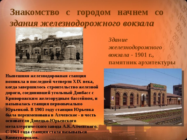 Знакомство с городом начнем со здания железнодорожного вокзала Здание железнодорожного вокзала  - 1901 г., памятник архитектуры Нынешняя железнодорожная станция возникла в последней четверти XIX века, когда завершилось строительство железной дороги, соединившей угольный Донбасс с Криворожским железорудным бассейном, и называлась станция первоначально Юрьевкой. В 1903 году станция Юрьевка была переименована в Алчевское - в честь основателя Донецко-Юрьевского металлургического завода А.К.Алчевского. С 1961 года станция стала называться Коммунарском.