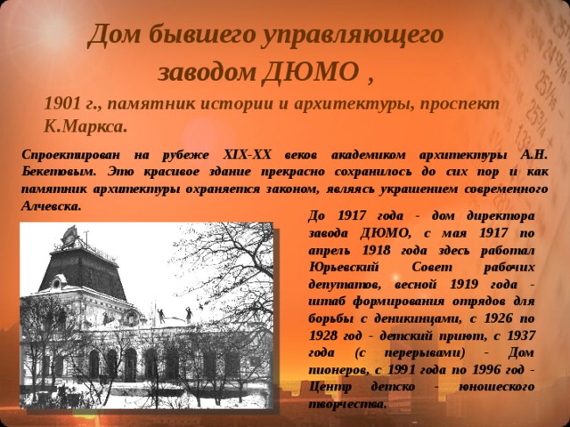 Дом бывшего управляющего заводом ДЮМО  , 1901 г., памятник истории и архитектуры, проспект К.Маркса. Спроектирован на рубеже ХIХ-ХХ веков академиком архитектуры А.Н. Бекетовым. Это красивое здание прекрасно сохранилось до сих пор и как памятник архитектуры охраняется законом, являясь украшением современного Алчевска. До 1917 года - дом директора завода ДЮМО, с мая 1917 по апрель 1918 года здесь работал Юрьевский Совет рабочих депутатов, весной 1919 года - штаб формирования отрядов для борьбы с деникинцами, с 1926 по 1928 год - детский приют, с 1937 года (с перерывами) - Дом пионеров, с 1991 года по 1996 год - Центр детско - юношеского творчества.