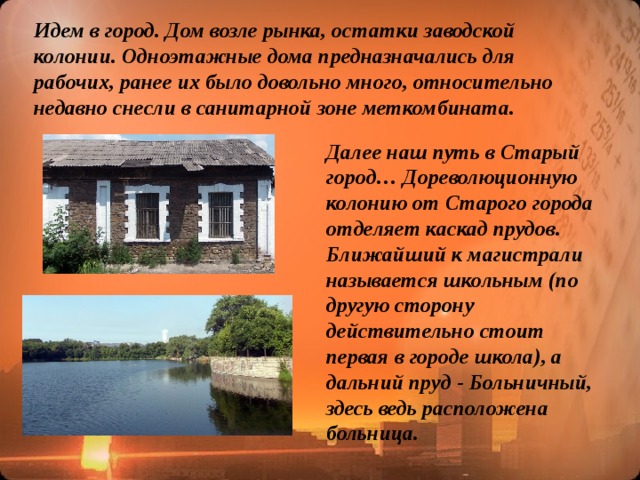 Идем в город. Дом возле рынка, остатки заводской колонии. Одноэтажные дома предназначались для рабочих, ранее их было довольно много, относительно недавно снесли в санитарной зоне меткомбината. Далее наш путь в Старый город… Дореволюционную колонию от Старого города отделяет каскад прудов. Ближайший к магистрали называется школьным (по другую сторону действительно стоит первая в городе школа), а дальний пруд - Больничный, здесь ведь расположена больница.