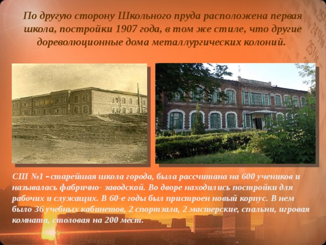 По другую сторону Школьного пруда расположена первая школа, постройки 1907 года, в том же стиле, что другие дореволюционные дома металлургических колоний. СШ №1 – старейшая школа города, была рассчитана на 600 учеников и называлась фабрично- заводской. Во дворе находились постройки для рабочих и служащих. В 60-е годы был пристроен новый корпус. В нем было 36 учебных кабинетов, 2 спортзала, 2 мастерские, спальни, игровая комната, столовая на 200 мест.